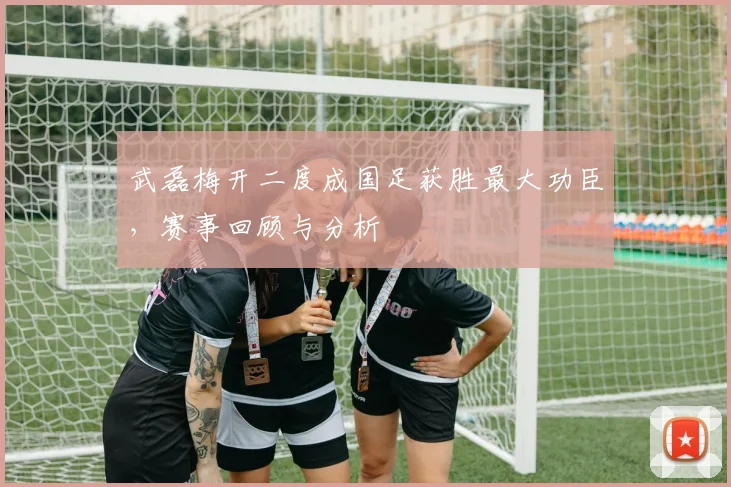 武磊梅开二度成国足获胜最大功臣,赛事回顾与分析