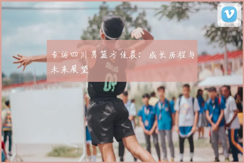 专访四川男篮方佳晨：成长历程与未来展望