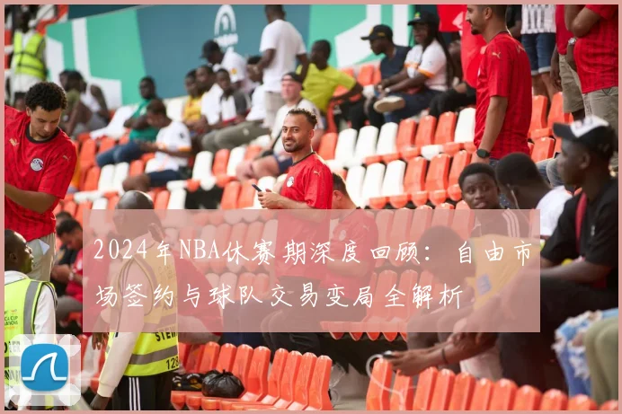 2024年NBA休赛期深度回顾：自由市场签约与球队交易变局全解析