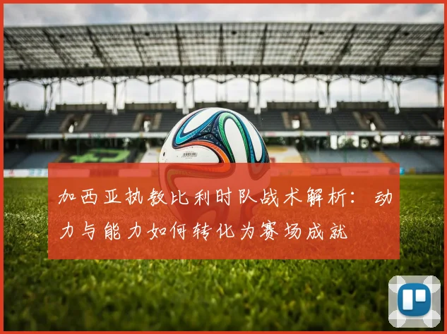 加西亚执教比利时队战术解析:动力与能力如何转化为赛场成就