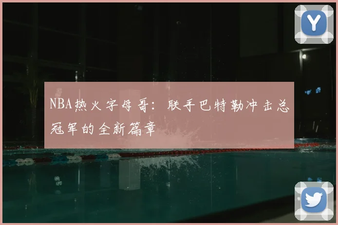 NBA热火字母哥：联手巴特勒冲击总冠军的全新篇章
