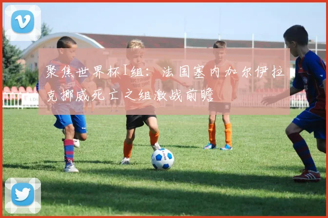 聚焦世界杯I组：法国塞内加尔伊拉克挪威死亡之组激战前瞻