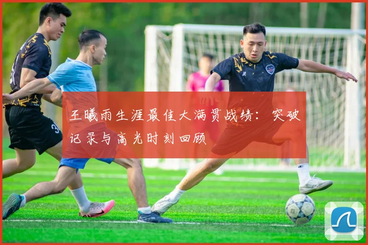 王曦雨生涯最佳大满贯战绩：突破记录与高光时刻回顾