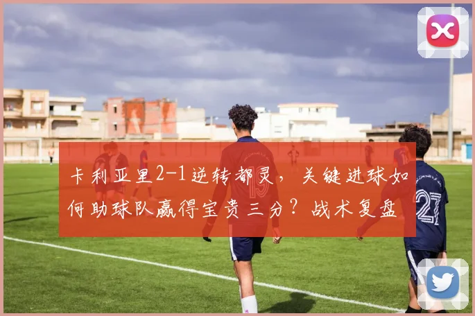 卡利亚里2-1逆转都灵,关键进球如何助球队赢得宝贵三分?战术复盘详解