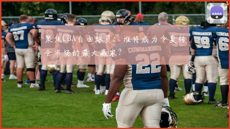 聚焦CBA自由球员:谁将成为今夏转会市场的最大赢家?