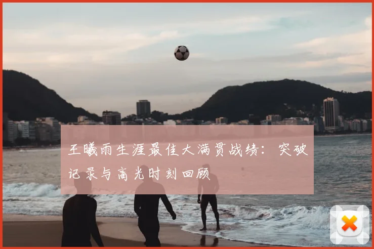 王曦雨生涯最佳大满贯战绩：突破记录与高光时刻回顾