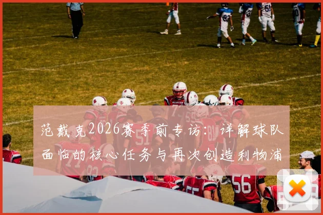 范戴克2026赛季前专访：详解球队面临的核心任务与再次创造利物浦历史的雄心
