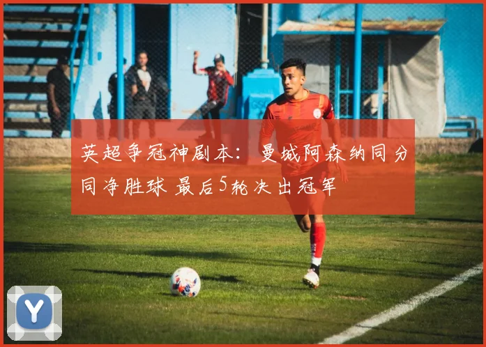 英超争冠神剧本：曼城阿森纳同分同净胜球 最后5轮决出冠军