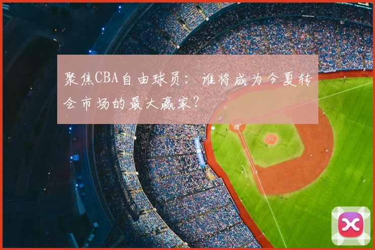 聚焦CBA自由球员：谁将成为今夏转会市场的最大赢家？